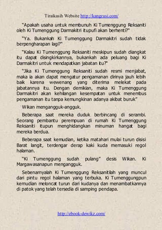 Tiraikasih Website http://kangzusi.com/
http://ebook-dewikz.com/
“Apakah usaha untuk membunuh Ki Tumenggung Reksaniti
oleh Ki Tumenggung Darmakitri itupufi akan berhenti?“
“Ya. Bukankah Ki Tumenggung Darmakitri sudah tidak
berpengharapan lagi?“
“Kalau Ki Tumenggung Reksaniti meskipun sudah diangkat
itu dapat disingkirkannya, bukankah ada peluang bagi Ki
Darmakitri untuk mendapatkan jabatan itu?“
“Jika Ki Tumenggung Reksaniti sudah resmi menjabat,
maka ia akan dapat mengatur pengamanan dirinya jauh lebih
baik karena wewenang yang diterima melekat pada
jabatannya itu. Dengan demikian, maka Ki Tumenggung
Darmakitri akan kehilangan kesempatan untuk menembus
pengamanan itu tanpa kemungkinan adanya akibat buruk”
Wikan mengangguk-angguk.
Beberapa saat mereka duduk berbincang di serambi.
Seorang pembantu perempuan di rumah Ki Tumenggung
Reksaniti itupun menghidangkan minuman hangat bagi
mereka berdua.
Beberapa saat kemudian, ketika matahari mulai turun disisi
Barat langit, terdengar derap kaki kuda memasuki regol
halaman.
“Ki Tumenggung sudah pulang” desis Wikan. Ki
Margawasanapun mengangguk.
Sebenarnyalah Ki Tumenggung Reksanitilah yang muncul
dari pintu regol halaman yang terbuka. Ki Tumenggungpun
kemudian meloncat turun dari kudanya dan menambatkannya
di patok yang telah tersedia di samping pendapa.
 