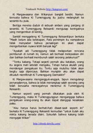 Tiraikasih Website http://kangzusi.com/
http://ebook-dewikz.com/
Ki Margawasana dan Wikanpun bangkit berdiri. Namun
ternyata bahwa Ki Tumenggung itu justru melangkah ke
serambi itu pula.
Bertiga mereka duduk di sebuah amben yang panjang di
serambi. Ki Tumenggung Reksaniti mengusap keringatnya
yang mengembun di kening.
Sambil menggeleng Ki Tumenggung Reksanitipun berkata
“Masih belum ada ketetapan. Para pemimpin itu nampaknya
tidak menyadari bahwa persaingan ini akan dapat
mengorbankan nyawa lebih banyak lagi”
“Apakah adi Tumenggung tidak melaporkan rencana
pembunuh di rumah ini, namun adi berhasil melepaskan diri
dan bahkan berhasil membunuh salah seorang pelakunya?“
“Tentu kakang. Tetapi seperti pernah aku katakan, orang
itu segera mati setelah mengaku. Tetapi hanya akulah yang
mendengar pengakuan itu. Tentu saja mulutku tidak akan
begitu saja dipercaya. Bahkan mungkin aku akan dapat
dituduh memfitnah Ki Tumenggung Darmakitri”
Ki Margawasana mengangguk-angguk. Iapun mengulangi
penyesalannya, bahwa ia tidak menangkap salah seorang yang
telah berusaha mencegahnya menemui Ki Tumenggung
Reksaniti.
Namun seperti yang pernah dikatakan pula oleh Ki
Tumenggung, maka Ki Tumenggungpun menganggap bahwa
pengakuan orang-orang itu akan dapat dianggap kesaksian
palsu.
“Aku hanya harus berhati-hati disaat-saat seperti ini”
berkata Ki Tumenggung Reksaniti kemudian “untuk itulah aku
minta kakang berada disini. Sokurlah bahwa kakang telah
mengajak Wikan”
 