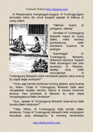 Tiraikasih Website http://kangzusi.com/
http://ebook-dewikz.com/
Ki Margawasana mengangguk-angguk. Ki Tumenggungpun
kemudian minta diri untuk berganti pakaian di biliknya di
ruang dalam.
“Silahkan duduk di
pringgitan, kakang”
Demikian Ki Tumenggung
Reksaniti masuk ke ruang
dalam, maka seorang
pembantunya telah
membawa kudanya ke
gedogan.
Sepeninggal Ki
Tumenggung Reksaniti,
Wikanpun bertanya “Apakah
tidak seorangpun dari para
pemimpin di Mataram,
apalagi yang telah
mencalonkan Ki
Tumenggung Reksaniti untuk menduduki jabatan yang kosong
itu dapat diajak berbicara?”
“Tentu saja mereka berbicara tentang jabatan yang kosong
itu, Wikan. Tetapi Ki Tumenggung Reksaniti tidak akan
mengatakan kepada mereka, bahwa ia merasa terancam
jiwanya. Para pemimpin di Mataram itu akan dapat
menganggapnya dalam ketakutan”
“Guru. Apakah Ki Tumenggung Reksaniti sebenarnya tidak
berada dalam ketakutan?“
“Tidak, Wikan. Ki Tumenggung tidak berada dalam
ketakutan. Tetapi Ki Tumenggung Reksaniti tidak mengingkari
kenyataan yang dihadapinya. Ia memang memerlukan
 