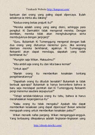 Tiraikasih Website http://kangzusi.com/
http://ebook-dewikz.com/
bantuan dari orang yang paling dapat dipercaya. Itulah
sebabnya ia minta aku datang”
“Kedua orang bekas prajurit itu?“
“Mereka adalah orang yang asing disini, sehingga para
pengikut Ki Darmakitri tidak mengenal mereka. Dengan
demikian, mereka tidak akan menghubunginya serta
membujuknya dengan janji-janji”
“Guru. Bukankah Ki Tumenggung mengenal dengan baik
dua orang yang diutusnya menemui guru. Jika seorang
diantara mereka berkhianat, agaknya Ki Tumenggung
Reksaniti akan dapat menduga, siapakah yang telah
berkhianat itu”
“Mungkin saja Wikan. Maksudmu?“
“Kita ambil saja orang itu dan kita bawa kemari”
“Untuk apa?“
“Biarlah orang itu memberikan kesaksian tentang
pengkhianatannya”
“Dapatkah orang itu dituduh bersalah? Bukankah ia tidak
berbuat apa-apa? Bukankah ia hanya berceritera bahwa ia
baru saja mendapat perintah dari Ki Tumenggung Reksaniti
pergi menemui saudara sepupunya?“
“Tetapi setidak-tidaknya orang itu tahu, bahwa ia harus
merahasiakan kepergiannya itu”
“Kalau orang itu tidak mengaku? Apakah kita dapat
memberikan kesaksian yang dapat dipercaya? Bukan sekedar
mengupah orang untuk memberikan kesaksian palsu?”
Wikan menarik nafas panjang. Wikan mengangguk-angguk.
Yang terbayang dikepalanya adalah lingkaran-lingkaran yang
 