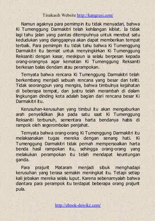 Tiraikasih Website http://kangzusi.com/
http://ebook-dewikz.com/
Namun agaknya para pemimpin itu tidak menyadari, bahwa
Ki Tumenggung Darmakitri telah kehilangan kiblat. Ia tidak
lagi tahu jalan yang pantas ditempuhnya untuk merebut satu
kedudukan yang dianggapnya akan dapat memberikan tempat
terbaik. Para pemimpin itu tidak tahu bahwa Ki Tumenggung
Darmakitri itu berniat untuk menyingkirkan Ki Tumenggung
Reksaniti dengan kasar, meskipun ia selalu berpesan kepada
orang-orangnya agar kematian Ki Tumenggung Reksaniti
berkesan balas dendam atau perampokan.
Ternyata bahwa rencana Ki Tumenggung Darmakitri telah
berkembang menjadi sebuah rencana yang besar dan teliti.
Tidak seorangpun yang mengira, bahwa timbulnya kejahatan
di beberapa tempat, dan justru telah merambah di dalam
lingkungan dinding kota adalah bagian dari rencana besar Ki
Darmakitri itu.
Kerusuhan-kerusuhan yang timbul itu akan mengaburkan
arah penyelidikan jika pada satu saat Ki Tumenggung
Reksaniti terbunuh, sementara harta bendanya habis di
rampok oleh segerombolan penjahat.
Ternyata bahwa orang-orang Ki Tumenggung Darmakitri itu
melaksanakan tugas mereka dengan senang hati. Ki
Tumenggung Darmakitri tidak pernah mempersoalkan harta
benda hasil rampokan itu, sehingga orang-orang yang
melakukan perampokan itu telah mendapat keuntungan
ganda.
Para prajurit Mataram menjadi sibuk menghadapi
kerusuhan yang terasa semakin meningkat itu. Tetapi setiap
kali jebakan mereka selalu luput. Karena sebenarnyalah bahwa
diantara para perampok itu terdapat beberapa orang prajurit
pula.
 