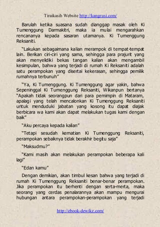 Tiraikasih Website http://kangzusi.com/
http://ebook-dewikz.com/
Barulah ketika suasana sudah dianggap masak oleh Ki
Tumenggung Darmakitri, maka ia mulai mengarahkan
rencananya kepada sasaran utamanya. Ki Tumenggung
Reksaniti.
“Lakukan sebagaimana kalian merampok di tempat-tempat
lain. Berikan ciri-ciri yang sama, sehingga para prajurit yang
akan menyelidiki bekas tangan kalian akan mengambil
kesimpulan, bahwa yang terjadi di rumah Ki Reksaniti adalah
satu perampokan yang disertai kekerasan, sehingga pemilik
rumahnya terbunuh”
“Ya, Ki Tumenggung. Ki Tumenggung agar yakin, bahwa
Sepeninggal Ki Tumenggung Reksaniti, Wikanpun bertanya
“Apakah tidak seorangpun dari para pemimpin di Mataram,
apalagi yang telah mencalonkan Ki Tumenggung Reksaniti
untuk menduduki jabatan yang kosong itu dapat diajak
berbicara wa kami akan dapat melakukan tugas kami dengan
baik”
“Aku percaya kepada kalian”
“Tetapi sesudah kematian Ki Tumenggung Reksaniti,
perampokan sebaiknya tidak berakhir begitu saja”
“Maksudmu?”
“Kami masih akan melakukan perampokan beberapa kali
lagi”
“Edan kamu”
Dengan demikian, akan timbul kesan bahwa yang terjadi di
rumah Ki Tumenggung Reksaniti benar-benar perampokan.
Jika perampokan itu berhenti dengan serta-merta, maka
seorang yang cerdas penalarannya akan mampu mengurai
hubungan antara perampokan-perampokan yang terjadi
 