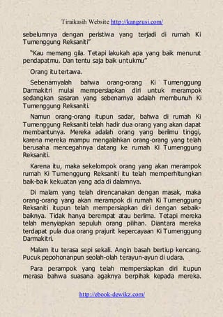 Tiraikasih Website http://kangzusi.com/
http://ebook-dewikz.com/
sebelumnya dengan peristiwa yang terjadi di rumah Ki
Tumenggung Reksaniti”
“Kau memang gila. Tetapi lakukah apa yang baik menurut
pendapatmu. Dan tentu saja baik untukmu”
Orang itu tertawa.
Sebenarnyalah bahwa orang-orang Ki Tumenggung
Darmakitri mulai mempersiapkan diri untuk merampok
sedangkan sasaran yang sebenarnya adalah membunuh Ki
Tumenggung Reksaniti.
Namun orang-orang itupun sadar, bahwa di rumah Ki
Tumenggung Reksaniti telah hadir dua orang yang akan dapat
membantunya. Mereka adalah orang yang berilmu tinggi,
karena mereka mampu mengalahkan orang-orang yang telah
berusaha mencegahnya datang ke rumah Ki Tumenggung
Reksaniti.
Karena itu, maka sekelompok orang yang akan merampok
rumah Ki Tumenggung Reksaniti itu telah memperhitungkan
baik-baik kekuatan yang ada di dalamnya.
Di malam yang telah direncanakan dengan masak, maka
orang-orang yang akan merampok di rumah Ki Tumenggung
Reksaniti itupun telah mempersiapkan diri dengan sebaik-
baiknya. Tidak hanya berempat atau berlima. Tetapi mereka
telah menyiapkan sepuluh orang pilihan. Diantara mereka
terdapat pula dua orang prajurit kepercayaan Ki Tumenggung
Darmakitri.
Malam itu terasa sepi sekali. Angin basah bertiup kencang.
Pucuk pepohonanpun seolah-olah terayun-ayun di udara.
Para perampok yang telah mempersiapkan diri itupun
merasa bahwa suasana agaknya berpihak kepada mereka.
 