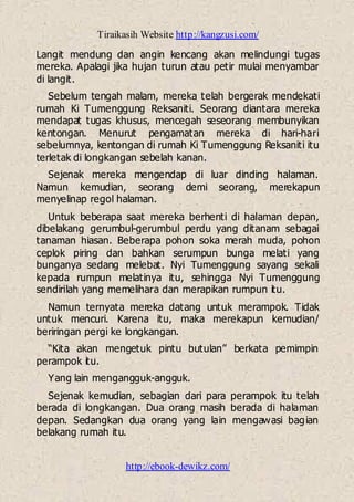 Tiraikasih Website http://kangzusi.com/
http://ebook-dewikz.com/
Langit mendung dan angin kencang akan melindungi tugas
mereka. Apalagi jika hujan turun atau petir mulai menyambar
di langit.
Sebelum tengah malam, mereka telah bergerak mendekati
rumah Ki Tumenggung Reksaniti. Seorang diantara mereka
mendapat tugas khusus, mencegah seseorang membunyikan
kentongan. Menurut pengamatan mereka di hari-hari
sebelumnya, kentongan di rumah Ki Tumenggung Reksaniti itu
terletak di longkangan sebelah kanan.
Sejenak mereka mengendap di luar dinding halaman.
Namun kemudian, seorang demi seorang, merekapun
menyelinap regol halaman.
Untuk beberapa saat mereka berhenti di halaman depan,
dibelakang gerumbul-gerumbul perdu yang ditanam sebagai
tanaman hiasan. Beberapa pohon soka merah muda, pohon
ceplok piring dan bahkan serumpun bunga melati yang
bunganya sedang melebat. Nyi Tumenggung sayang sekali
kepada rumpun melatinya itu, sehingga Nyi Tumenggung
sendirilah yang memelihara dan merapikan rumpun itu.
Namun ternyata mereka datang untuk merampok. Tidak
untuk mencuri. Karena itu, maka merekapun kemudian/
beriringan pergi ke longkangan.
“Kita akan mengetuk pintu butulan” berkata pemimpin
perampok itu.
Yang lain mengangguk-angguk.
Sejenak kemudian, sebagian dari para perampok itu telah
berada di longkangan. Dua orang masih berada di halaman
depan. Sedangkan dua orang yang lain mengawasi bagian
belakang rumah itu.
 