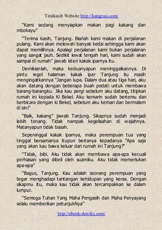 Tiraikasih Website http://kangzusi.com/
http://ebook-dewikz.com/
“Kami sedang menyiapkan makan pagi kakang dan
mbokayu”
“Terima kasih, Tanjung. Biarlah kami makan di perjalanan
pulang. Kami akan melewati banyak kedai sehingga kami akan
dapat memilihnya. Apalagi perjalanan kami bukan perjalanan
yang sangat jauh. Sedikit lewat tengah hari, kami sudah akan
sampai di rumah” jawab isteri kakak iparnya itu.
Demikianlah, maka keduanyapun meninggalkannya. Di
pintu regol halaman kakak ipar Tanjung itu masih
mengingatkannya “Jangan lupa. Dalam dua atau tiga hari, aku
akan datang dengan beberapa buah pedati untuk membawa
barang-barangku. Jika kau pergi sebelum aku datang, titipkan
rumah ini kepada Ki Bekel. Aku kemarin sudah bertemu dan
berbicara dengan ki Bekel, sebelum aku kemari dan bermalam
di sini”
“Baik, kakang” jawab Tanjung. Sikapnya sudah menjadi
lebih tenang. Tidak nampak kegelisahan di wajahnya.
Matanyapun tidak basah.
Sepeninggal kakak iparnya, maka perempuan tua yang
tinggal bersamanya itupun bertanya kepadanya “Apa saja
yang akan kau bawa keluar dari rumah ini Tanjung?“
“Tidak, bibi. Aku tidak akan membawa apa-apa kecuali
perhiasan yang dibeli oleh suamiku. Aku tidak memerlukan
apa-apa”
“Bagus, Tanjung. Kau adalah seorang perempuan yang
tegar menghadapi tantangan kehidupan yang keras. Dengan
sikapmu itu, maka kau tidak akan tercampakkan ke dalam
lumpur.
“Semoga Tuhan Yang Maha Pengasih dan Maha Penyayang
selalu memberikan petunjukNya”
 