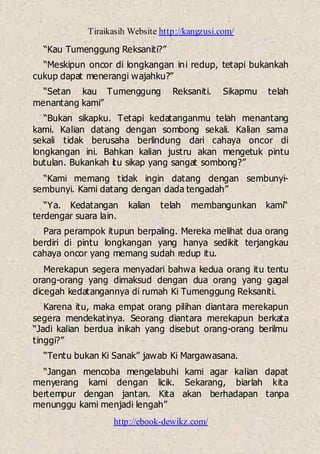 Tiraikasih Website http://kangzusi.com/
http://ebook-dewikz.com/
“Kau Tumenggung Reksaniti?”
“Meskipun oncor di longkangan ini redup, tetapi bukankah
cukup dapat menerangi wajahku?”
“Setan kau Tumenggung Reksaniti. Sikapmu telah
menantang kami”
“Bukan sikapku. Tetapi kedatanganmu telah menantang
kami. Kalian datang dengan sombong sekali. Kalian sama
sekali tidak berusaha berlindung dari cahaya oncor di
longkangan ini. Bahkan kalian justru akan mengetuk pintu
butulan. Bukankah itu sikap yang sangat sombong?”
“Kami memang tidak ingin datang dengan sembunyi-
sembunyi. Kami datang dengan dada tengadah”
“Ya. Kedatangan kalian telah membangunkan kami“
terdengar suara lain.
Para perampok itupun berpaling. Mereka melihat dua orang
berdiri di pintu longkangan yang hanya sedikit terjangkau
cahaya oncor yang memang sudah redup itu.
Merekapun segera menyadari bahwa kedua orang itu tentu
orang-orang yang dimaksud dengan dua orang yang gagal
dicegah kedatangannya di rumah Ki Tumenggung Reksaniti.
Karena itu, maka empat orang pilihan diantara merekapun
segera mendekatinya. Seorang diantara merekapun berkata
“Jadi kalian berdua inikah yang disebut orang-orang berilmu
tinggi?”
“Tentu bukan Ki Sanak” jawab Ki Margawasana.
“Jangan mencoba mengelabuhi kami agar kalian dapat
menyerang kami dengan licik. Sekarang, biarlah kita
bertempur dengan jantan. Kita akan berhadapan tanpa
menunggu kami menjadi lengah”
 