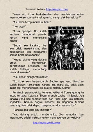 Tiraikasih Website http://kangzusi.com/
http://ebook-dewikz.com/
“Kalau aku tidak berkeberatan dan membiarkan kalian
merampok semua harta kekayaanku yang tidak banyak itu?”
“Aku akan tetap membunuhmu”
“ Kenapa?”
“Tidak apa-apa. Aku sudah
terbiasa membunuh pemilik
rumah yang menentang
niatku”
“Sudah aku katakan, jika
aku tidak menentangmu dan
membiarkan kau mengambil
semua harta kekayaanku”
“Kedua orang yang datang
untuk memberikan
perlindungan kepadamu itu
sudah terlanjur menantang
kawan-kawanku”
“Aku dapat menghentikannya”
“Itu tidak akan berpengaruh. Bagiku, apa yang dilakukan
sudah berarti tantangan. Karena itu, maka aku tidak akan
dapat lagi menghentikan lagi niatku membunuhmu”
Pemimpin perampok itu terkejut ketika Ki Tumenggung itu
justru tertawa. Katanya “Sikapmu aneh bagiku, Ki Sanak. Ada
rahasia yang kau sembunyikan dan tidak ingin kau katakan
kepadaku. Namun bagiku dadamu itu bagaikan tembus
pandang. Kau tidak dapat menyembunyikan rahasia itu”
“Rahasia apa yang kau maksud?“
“Kau datang untuk membunuhku. Jika kemudian kau
merampok, adalah sekedar untuk mengaburkan penyelidikan”
 