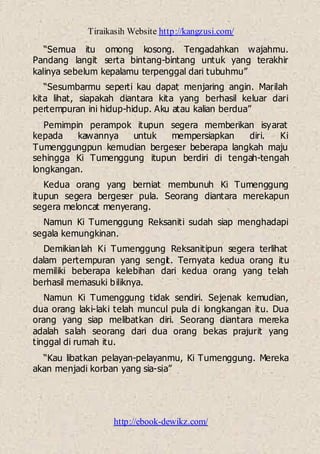 Tiraikasih Website http://kangzusi.com/
http://ebook-dewikz.com/
“Semua itu omong kosong. Tengadahkan wajahmu.
Pandang langit serta bintang-bintang untuk yang terakhir
kalinya sebelum kepalamu terpenggal dari tubuhmu”
“Sesumbarmu seperti kau dapat menjaring angin. Marilah
kita lihat, siapakah diantara kita yang berhasil keluar dari
pertempuran ini hidup-hidup. Aku atau kalian berdua”
Pemimpin perampok itupun segera memberikan isyarat
kepada kawannya untuk mempersiapkan diri. Ki
Tumenggungpun kemudian bergeser beberapa langkah maju
sehingga Ki Tumenggung itupun berdiri di tengah-tengah
longkangan.
Kedua orang yang berniat membunuh Ki Tumenggung
itupun segera bergeser pula. Seorang diantara merekapun
segera meloncat menyerang.
Namun Ki Tumenggung Reksaniti sudah siap menghadapi
segala kemungkinan.
Demikianlah Ki Tumenggung Reksanitipun segera terlihat
dalam pertempuran yang sengit. Ternyata kedua orang itu
memiliki beberapa kelebihan dari kedua orang yang telah
berhasil memasuki biliknya.
Namun Ki Tumenggung tidak sendiri. Sejenak kemudian,
dua orang laki-laki telah muncul pula di longkangan itu. Dua
orang yang siap melibatkan diri. Seorang diantara mereka
adalah salah seorang dari dua orang bekas prajurit yang
tinggal di rumah itu.
“Kau libatkan pelayan-pelayanmu, Ki Tumenggung. Mereka
akan menjadi korban yang sia-sia”
 