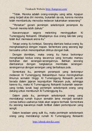 Tiraikasih Website http://kangzusi.com/
http://ebook-dewikz.com/
“Tidak. Mereka adalah orang-orangku yang setia. Apapun
yang terjadi atas diri mereka, bukanlah sia-sia, karena mereka
telah membantuku mencoba melawan katamakan seseorang”
'“Persetan“ geram pemimpin sekelompok perampok itu
“bunuh mereka lebih dahulu”
Kawannyapun segera melenting meninggalkan Ki
Tumenggung Reksaniti. Dihadapinya dua orang laki-laki yang
telah ikut memasuki arena itu”
Tetapi orang itu terkejut. Seorang diantara kedua orang itu
menghadapinya dengan mapan. Sementara yang seorang lagi
berusaha untuk menempatkan dirinya dengan baik.
Dengan demikian, maka orang itu harus bertempur
menghadapi kedua orang lawannya yang ternyata mampu
bertahan dari serangan-serangannya. Bahkan seorang
diantaranya dengan tangkasnya membalas serangan-
serangannya dengan serangan yang berbahaya pula.
Sementara itu, pemimpin perampok yang bertempur
melawan Ki Tumenggung Reksanitipun harus meningkatkan
ilmunya semakin tinggi. Ki Tumenggung Reksaniti pernah
berada dalam jajaran keprajuritan Mataram pula, sehingga
karena itu, maka Ki Tumenggung Reksaniti bukanlah sasaran
yang terlalu lunak bagi pemimpin sekelompok orang yang
datang untuk membunuh Ki Tumenggung itu.
Dalam pada itu, pemimpin sekelompok orang yang
mendatangi rumah itupun semakin lama menjadi semakin
cemas bahwa usahanya tidak akan segera berhasil. Sementara
itu seorang kawannya masih terlibat dalam pertempuran yang
sengit.
Dalam keadaan yang sulit itu, maka pemimpin sekelompok
orang yang mendatangi rumah Ki Tumenggung Reksaniti
 