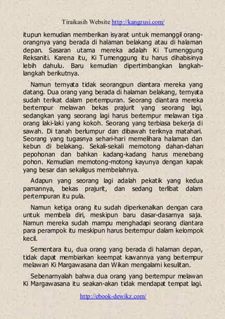 Tiraikasih Website http://kangzusi.com/
http://ebook-dewikz.com/
itupun kemudian memberikan isyarat untuk memanggil orang-
orangnya yang berada di halaman belakang atau di halaman
depan. Sasaran utama mereka adalah Ki Tumenggung
Reksaniti. Karena itu, Ki Tumenggung itu harus dihabisinya
lebih dahulu. Baru kemudian dipertimbangkan langkah-
langkah berikutnya.
Namun ternyata tidak seorangpun diantara mereka yang
datang. Dua orang yang berada di halaman belakang, ternyata
sudah terikat dalam pertempuran. Seorang diantara mereka
bertempur melawan bekas prajurit yang seorang lagi,
sedangkan yang seorang lagi harus bertempur melawan tiga
orang laki-laki yang kokoh. Seorang yang terbiasa bekerja di
sawah. Di tanah berlumpur dan dibawah teriknya matahari.
Seorang yang tugasnya sehari-hari memelihara halaman dan
kebun di belakang. Sekali-sekali memotong dahan-dahan
pepohonan dan bahkan kadang-kadang harus menebang
pohon. Kemudian memotong-motong kayunya dengan kapak
yang besar dan sekaligus membelahnya.
Adapun yang seorang lagi adalah pekatik yang kedua
pamannya, bekas prajurit, dan sedang terlibat dalam
pertempuran itu pula.
Namun ketiga orang itu sudah diperkenalkan dengan cara
untuk membela diri, meskipun baru dasar-dasarnya saja.
Namun mereka sudah mampu menghadapi seorang diantara
para perampok itu meskipun harus bertempur dalam kelompok
kecil.
Sementara itu, dua orang yang berada di halaman depan,
tidak dapat membiarkan keempat kawannya yang bertempur
melawan Ki Margawasana dan Wikan mengalami kesulitan.
Sebenarnyalah bahwa dua orang yang bertempur melawan
Ki Margawasana itu seakan-akan tidak mendapat tempat lagi.
 