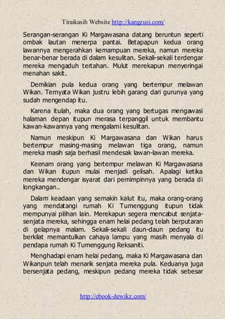 Tiraikasih Website http://kangzusi.com/
http://ebook-dewikz.com/
Serangan-serangan Ki Margawasana datang beruntun seperti
ombak lautan menerpa pantai. Betapapun kedua orang
lawannya mengerahkan kemampuan mereka, namun mereka
benar-benar berada di dalam kesulitan. Sekali-sekali terdengar
mereka mengaduh tertahan. Mulut merekapun menyeringai
menahan sakit.
Demikian pula kedua orang yang bertempur melawan
Wikan. Ternyata Wikan justru lebih garang dari gurunya yang
sudah mengendap itu.
Karena itulah, maka dua orang yang bertugas mengawasi
halaman depan itupun merasa terpanggil untuk membantu
kawan-kawannya yang mengalami kesulitan.
Namun meskipun Ki Margawasana dan Wikan harus
bertempur masing-masing melawan tiga orang, namun
mereka masih saja berhasil mendesak lawan-lawan mereka.
Keenam orang yang bertempur melawan Ki Margawasana
dan Wikan itupun mulai menjadi gelisah. Apalagi ketika
mereka mendengar isyarat dari pemimpinnya yang berada di
longkangan..
Dalam keadaan yang semakin kalut itu, maka orang-orang
yang mendatangi rumah Ki Tumenggung itupun tidak
mempunyai pilihan lain. Merekapun segera mencabut senjata-
senjata mereka, sehingga enam helai pedang telah berputaran
di gelapnya malam. Sekali-sekali daun-daun pedang itu
berkilat memantulkan cahaya lampu yang masih menyala di
pendapa rumah Ki Tumenggung Reksaniti.
Menghadapi enam helai pedang, maka Ki Margawasana dan
Wikanpun telah menarik senjata mereka pula. Keduanya juga
bersenjata pedang, meskipun pedang mereka tidak sebesar
 
