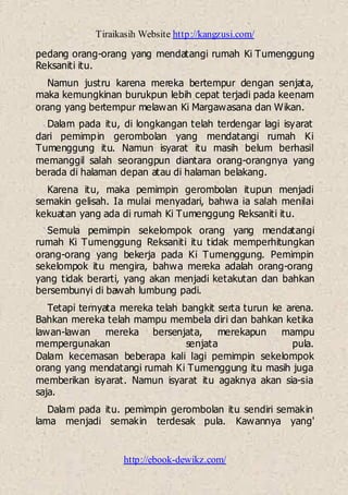 Tiraikasih Website http://kangzusi.com/
http://ebook-dewikz.com/
pedang orang-orang yang mendatangi rumah Ki Tumenggung
Reksaniti itu.
Namun justru karena mereka bertempur dengan senjata,
maka kemungkinan burukpun lebih cepat terjadi pada keenam
orang yang bertempur melawan Ki Margawasana dan Wikan.
Dalam pada itu, di longkangan telah terdengar lagi isyarat
dari pemimpin gerombolan yang mendatangi rumah Ki
Tumenggung itu. Namun isyarat itu masih belum berhasil
memanggil salah seorangpun diantara orang-orangnya yang
berada di halaman depan atau di halaman belakang.
Karena itu, maka pemimpin gerombolan itupun menjadi
semakin gelisah. Ia mulai menyadari, bahwa ia salah menilai
kekuatan yang ada di rumah Ki Tumenggung Reksaniti itu.
Semula pemimpin sekelompok orang yang mendatangi
rumah Ki Tumenggung Reksaniti itu tidak memperhitungkan
orang-orang yang bekerja pada Ki Tumenggung. Pemimpin
sekelompok itu mengira, bahwa mereka adalah orang-orang
yang tidak berarti, yang akan menjadi ketakutan dan bahkan
bersembunyi di bawah lumbung padi.
Tetapi ternyata mereka telah bangkit serta turun ke arena.
Bahkan mereka telah mampu membela diri dan bahkan ketika
lawan-lawan mereka bersenjata, merekapun mampu
mempergunakan senjata pula.
Dalam kecemasan beberapa kali lagi pemimpin sekelompok
orang yang mendatangi rumah Ki Tumenggung itu masih juga
memberikan isyarat. Namun isyarat itu agaknya akan sia-sia
saja.
Dalam pada itu. pemimpin gerombolan itu sendiri semakin
lama menjadi semakin terdesak pula. Kawannya yang'
 