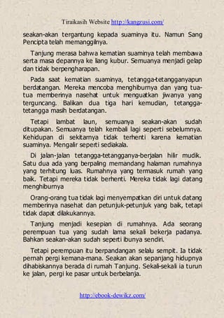 Tiraikasih Website http://kangzusi.com/
http://ebook-dewikz.com/
seakan-akan tergantung kepada suaminya itu. Namun Sang
Pencipta telah memanggilnya.
Tanjung merasa bahwa kematian suaminya telah membawa
serta masa depannya ke liang kubur. Semuanya menjadi gelap
dan tidak berpengharapan.
Pada saat kematian suaminya, tetangga-tetangganyapun
berdatangan. Mereka mencoba menghiburnya dan yang tua-
tua memberinya nasehat untuk menguatkan jiwanya yang
terguncang. Balikan dua tiga hari kemudian, tetangga-
tetangga masih berdatangan.
Tetapi lambat laun, semuanya seakan-akan sudah
ditupakan. Semuanya telah kembali lagi seperti sebelumnya.
Kehidupan di sekitarnya tidak terhenti karena kematian
suaminya. Mengalir seperti sediakala.
Di jalan-jalan tetangga-tetangganya-berjalan hilir mudik.
Satu dua ada yang berpaling memandang halaman rumahnya
yang terhitung luas. Rumahnya yang termasuk rumah yang
baik. Tetapi mereka tidak berhenti. Mereka tidak lagi datang
menghiburnya
Orang-orang tua tidak lagi menyempatkan diri untuk datang
memberinya nasehat dan petunjuk-petunjuk yang baik, tetapi
tidak dapat dilakukannya.
Tanjung menjadi kesepian di rumahnya. Ada seorang
perempuan tua yang sudah lama sekali bekerja padanya.
Bahkan seakan-akan sudah seperti ibunya sendiri.
Tetapi perempuan itu berpandangan selalu sempit. Ia tidak
pernah pergi kemana-mana. Seakan akan sepanjang hidupnya
dihabiskannya berada di rumah Tanjung. Sekali-sekali ia turun
ke jalan, pergi ke pasar untuk berbelanja.
 