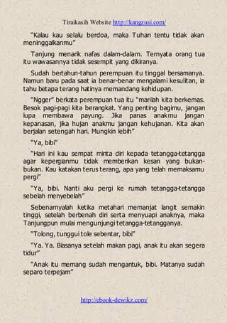 Tiraikasih Website http://kangzusi.com/
http://ebook-dewikz.com/
“Kalau kau selalu berdoa, maka Tuhan tentu tidak akan
meninggalkanmu”
Tanjung menarik nafas dalam-dalam. Ternyata orang tua
itu wawasannya tidak sesempit yang dikiranya.
Sudah bertahun-tahun perempuan itu tinggal bersamanya.
Namun baru pada saat ia benar-benar mengalami kesulitan, ia
tahu betapa terang hatinya memandang kehidupan.
“Ngger” berkata perempuan tua itu “marilah kita berkemas.
Besok pagi-pagi kita berangkat. Yang penting bagimu, jangan
lupa membawa payung. Jika panas anakmu jangan
kepanasan, jika hujan anakmu jangan kehujanan. Kita akan
berjalan setengah hari. Mungkin lebih”
“Ya, bibi”
“Hari ini kau sempat minta diri kepada tetangga-tetangga
agar kepergianmu tidak memberikan kesan yang bukan-
bukan. Kau katakan terus terang, apa yang telah memaksamu
pergi”
“Ya, bibi. Nanti aku pergi ke rumah tetangga-tetangga
sebelah menyebelah”
Sebenarnyalah ketika metahari memanjat langit semakin
tinggi, setelah berbenah diri serta menyuapi anaknya, maka
Tanjungpun mulai mengunjungi tetangga-tetangganya.
“Tolong, tunggui tole sebentar, bibi”
“Ya. Ya. Biasanya setelah makan pagi, anak itu akan segera
tidur”
“Anak itu memang sudah mengantuk, bibi. Matanya sudah
separo terpejam”
 