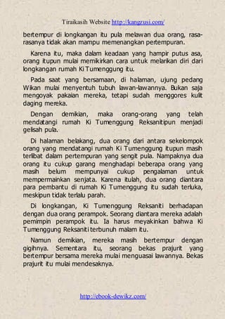 Tiraikasih Website http://kangzusi.com/
http://ebook-dewikz.com/
bertempur di longkangan itu pula melawan dua orang, rasa-
rasanya tidak akan mampu memenangkan pertempuran.
Karena itu, maka dalam keadaan yang hampir putus asa,
orang itupun mulai memikirkan cara untuk melarikan diri dari
longkangan rumah Ki Tumenggung itu.
Pada saat yang bersamaan, di halaman, ujung pedang
Wikan mulai menyentuh tubuh lawan-lawannya. Bukan saja
mengoyak pakaian mereka, tetapi sudah menggores kulit
daging mereka.
Dengan demikian, maka orang-orang yang telah
mendatangi rumah Ki Tumenggung Reksanitipun menjadi
gelisah pula.
Di halaman belakang, dua orang dari antara sekelompok
orang yang mendatangi rumah Ki Tumenggung itupun masih
terlibat dalam pertempuran yang sengit pula. Nampaknya dua
orang itu cukup garang menghadapi beberapa orang yang
masih belum mempunyai cukup pengalaman untuk
mempermainkan senjata. Karena itulah, dua orang diantara
para pembantu di rumah Ki Tumenggung itu sudah terluka,
meskipun tidak terlalu parah.
Di longkangan, Ki Tumenggung Reksaniti berhadapan
dengan dua orang perampok. Seorang diantara mereka adalah
pemimpin perampok itu. Ia harus meyakinkan bahwa Ki
Tumenggung Reksaniti terbunuh malam itu.
Namun demikian, mereka masih bertempur dengan
gigihnya. Sementara itu, seorang bekas prajurit yang
bertempur bersama mereka mulai menguasai lawannya. Bekas
prajurit itu mulai mendesaknya.
 