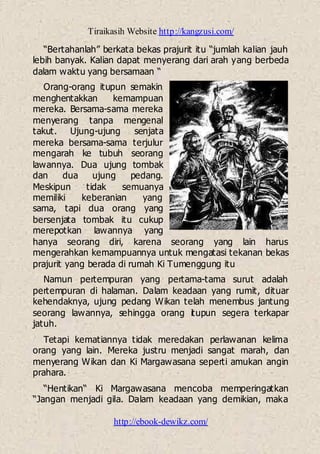 Tiraikasih Website http://kangzusi.com/
http://ebook-dewikz.com/
“Bertahanlah” berkata bekas prajurit itu “jumlah kalian jauh
lebih banyak. Kalian dapat menyerang dari arah yang berbeda
dalam waktu yang bersamaan “
Orang-orang itupun semakin
menghentakkan kemampuan
mereka. Bersama-sama mereka
menyerang tanpa mengenal
takut. Ujung-ujung senjata
mereka bersama-sama terjulur
mengarah ke tubuh seorang
lawannya. Dua ujung tombak
dan dua ujung pedang.
Meskipun tidak semuanya
memiliki keberanian yang
sama, tapi dua orang yang
bersenjata tombak itu cukup
merepotkan lawannya yang
hanya seorang diri, karena seorang yang lain harus
mengerahkan kemampuannya untuk mengatasi tekanan bekas
prajurit yang berada di rumah Ki Tumenggung itu
Namun pertempuran yang pertama-tama surut adalah
pertempuran di halaman. Dalam keadaan yang rumit, dituar
kehendaknya, ujung pedang Wikan telah menembus jantung
seorang lawannya, sehingga orang itupun segera terkapar
jatuh.
Tetapi kematiannya tidak meredakan perlawanan kelima
orang yang lain. Mereka justru menjadi sangat marah, dan
menyerang Wikan dan Ki Margawasana seperti amukan angin
prahara.
“Hentikan“ Ki Margawasana mencoba memperingatkan
“Jangan menjadi gila. Dalam keadaan yang demikian, maka
 