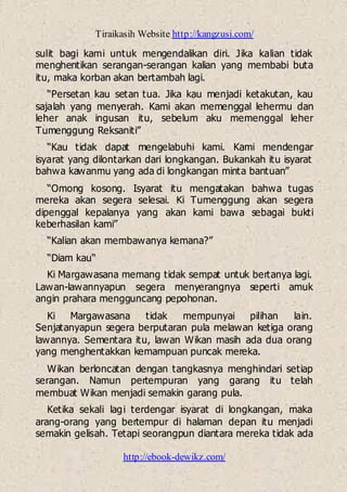 Tiraikasih Website http://kangzusi.com/
http://ebook-dewikz.com/
sulit bagi kami untuk mengendalikan diri. Jika kalian tidak
menghentikan serangan-serangan kalian yang membabi buta
itu, maka korban akan bertambah lagi.
“Persetan kau setan tua. Jika kau menjadi ketakutan, kau
sajalah yang menyerah. Kami akan memenggal lehermu dan
leher anak ingusan itu, sebelum aku memenggal leher
Tumenggung Reksaniti”
“Kau tidak dapat mengelabuhi kami. Kami mendengar
isyarat yang dilontarkan dari longkangan. Bukankah itu isyarat
bahwa kawanmu yang ada di longkangan minta bantuan”
“Omong kosong. Isyarat itu mengatakan bahwa tugas
mereka akan segera selesai. Ki Tumenggung akan segera
dipenggal kepalanya yang akan kami bawa sebagai bukti
keberhasilan kami”
“Kalian akan membawanya kemana?”
“Diam kau“
Ki Margawasana memang tidak sempat untuk bertanya lagi.
Lawan-lawannyapun segera menyerangnya seperti amuk
angin prahara mengguncang pepohonan.
Ki Margawasana tidak mempunyai pilihan lain.
Senjatanyapun segera berputaran pula melawan ketiga orang
lawannya. Sementara itu, lawan Wikan masih ada dua orang
yang menghentakkan kemampuan puncak mereka.
Wikan berloncatan dengan tangkasnya menghindari setiap
serangan. Namun pertempuran yang garang itu telah
membuat Wikan menjadi semakin garang pula.
Ketika sekali lagi terdengar isyarat di longkangan, maka
arang-orang yang bertempur di halaman depan itu menjadi
semakin gelisah. Tetapi seorangpun diantara mereka tidak ada
 