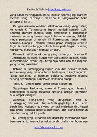 Tiraikasih Website http://kangzusi.com/
http://ebook-dewikz.com/
yang dapat meninggalkan arena. Bahkan seorang lagi diantara
mereka yang bertempur melawan Ki Margawasana telah
terkapar di tanah.
Dengan demikian keadaan sekelompok orang yang datang
ke rumah Ki Tumenggung itupun menjadi semakin sulit.
Seorang diantara mereka yang bertempur di longkangan
melawan seorang bekas prajurit bersama seorang laki-laki
muda pembantu di rumah Ki Tumenggung itupun telah
berakhir. Orang itu menjadi terluka parah sehingga ketika ia
terjatuh menimpa tangga pintu butulan pada bagian belakang
kepalanya, maka iapun menjadi pingsan.
Pemimpin sekelompok orang yang bertempur melawan Ki
Tumenggung Reksaniti itupun menjadi semakin gelisah. Ketika
ia memberikan isyarat lagi, tetap saja tidak ada seo-rangpun
yang datang membantu.
Bahkan Ki Tumenggung itupun kemudian berkata kepada
kedua orang yang membantunya bertempur di longkangan itu
“Lihat kawanmu di halaman belakang. Agaknya mereka
sedang bertempur pula melawan beberapa orang”
“Baik, Ki Tumenggung“ jawab bekas prajurit itu.
Sepeninggal keduanya, maka Ki Tumenggung Reksaniti
berhadapan seorang melawan seorang dengan pemimpin
sekelompok orang itu.
Akhirnya, orang-orang yang ditugaskan oleh Ki
Tumenggung Darmakitri itupun telah gagal lagi. Justru lebih
parah lagi. Meskipun ada yang berhasil melarikan diri, tetapi
tiga orang diantara mereka menyerah, dua orang terbunuh
dan dua orang terluka parah.
Ki Tumenggung Reksaniti tidak dapat lagi membiarkan sikap
bermusuhan itu menjadi semakin parah. Usaha membunuhnya
 