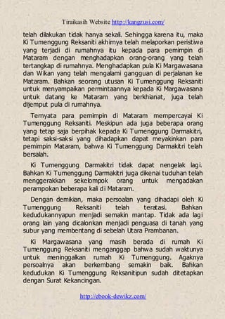 Tiraikasih Website http://kangzusi.com/
http://ebook-dewikz.com/
telah dilakukan tidak hanya sekali. Sehingga karena itu, maka
Ki Tumenggung Reksaniti akhirnya telah melaporkan peristiwa
yang terjadi di rumahnya itu kepada para pemimpin di
Mataram dengan menghadapkan orang-orang yang telah
tertangkap di rumahnya. Menghadapkan pula Ki Margawasana
dan Wikan yang telah mengalami gangguan di perjalanan ke
Mataram. Bahkan seorang utusan Ki Tumenggung Reksaniti
untuk menyampaikan permintaannya kepada Ki Margawasana
untuk datang ke Mataram yang berkhianat, juga telah
dijemput pula di rumahnya.
Ternyata para pemimpin di Mataram mempercayai Ki
Tumenggung Reksaniti. Meskipun ada juga beberapa orang
yang tetap saja berpihak kepada Ki Tumenggung Darmakitri,
tetapi saksi-saksi yang dihadapkan dapat meyakinkan para
pemimpin Mataram, bahwa Ki Tumenggung Darmakitri telah
bersalah.
Ki Tumenggung Darmakitri tidak dapat nengelak lagi.
Bahkan Ki Tumenggung Darmakitri juga dikenai tuduhan telah
menggerakkan sekelompok orang untuk mengadakan
perampokan beberapa kali di Mataram.
Dengan demikian, maka persoalan yang dihadapi oleh Ki
Tumenggung Reksaniti telah teratasi. Bahkan
kedudukannyapun menjadi semakin mantap. Tidak ada lagi
orang lain yang dicalonkan menjadi penguasa di tanah yang
subur yang membentang di sebelah Utara Prambanan.
Ki Margawasana yang masih berada di rumah Ki
Tumenggung Reksaniti menganggap bahwa sudah waktunya
untuk meninggalkan rumah Ki Tumenggung. Agaknya
persoalnya akan berkembang semakin baik. Bahkan
kedudukan Ki Tumenggung Reksanitipun sudah ditetapkan
dengan Surat Kekancingan.
 