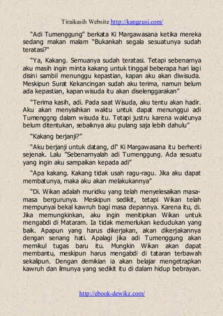 Tiraikasih Website http://kangzusi.com/
http://ebook-dewikz.com/
“Adi Tumenggung” berkata Ki Margawasana ketika mereka
sedang makan malam “Bukankah segala sesuatunya sudah
teratasi?“
“Ya, Kakang. Semuanya sudah teratasi. Tetapi sebenarnya
aku masih ingin minta kakang untuk tinggal beberapa hari lagi
disini sambil menunggu kepastian, kapan aku akan diwisuda.
Meskipun Surat Kekancingan sudah aku terima, namun belum
ada kepastian, kapan wisuda itu akan diselenggarakan”
“Terima kasih, adi. Pada saat Wisuda, aku tentu akan hadir.
Aku akan menyisihkan waktu untuk dapat menunggui adi
Tumenggng dalam wisuda itu. Tetapi justru karena waktunya
belum ditentukan, sebaiknya aku pulang saja lebih dahulu”
“Kakang berjanji?”
“Aku berjanji untuk datang, di“ Ki Margawasana itu berhenti
sejenak. Lalu ”Sebenarnyalah adi Tumenggung. Ada sesuatu
yang ingin aku sampaikan kepada adi”
“Apa kakang. Kakang tidak usah ragu-ragu. Jika aku dapat
membatunya, maka aku akan melakukannya”
“Di. Wikan adalah muridku yang telah menyelesaikan masa-
masa bergurunya. Meskipun sedikit, tetapi Wikan telah
mempunyai bekal kawruh bagi masa depannya. Karena itu, di.
Jika memungkinkan, aku ingin menitipkan Wikan untuk
mengabdi di Mataram. Ia tidak memerlukan kedudukan yang
baik. Apapun yang harus dikerjakan, akan dikerjakannya
dengan senang hati. Apalagi jika adi Tumenggung akan
memikul tugas baru itu. Mungkin Wikan akan dapat
membantu, meskipun harus mengabdi di tataran terbawah
sekalipun. Dengan demikian ia akan belajar mengetrapkan
kawruh dan ilmunya yang sedikit itu di dalam hidup bebrayan.
 