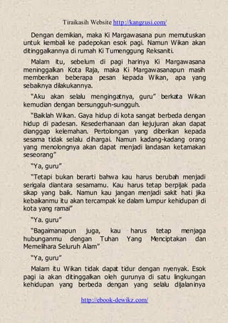 Tiraikasih Website http://kangzusi.com/
http://ebook-dewikz.com/
Dengan demikian, maka Ki Margawasana pun memutuskan
untuk kembali ke padepokan esok pagi. Namun Wikan akan
ditinggalkannya di rumah Ki Tumenggung Reksaniti.
Malam itu, sebelum di pagi harinya Ki Margawasana
meninggalkan Kota Raja, maka Ki Margawasanapun masih
memberikan beberapa pesan kepada Wikan, apa yang
sebaiknya dilakukannya.
“Aku akan selalu mengingatnya, guru” berkata Wikan
kemudian dengan bersungguh-sungguh.
“Baiklah Wikan. Gaya hidup di kota sangat berbeda dengan
hidup di padesan. Kesederhanaan dan kejujuran akan dapat
dianggap kelemahan. Pertolongan yang diberikan kepada
sesama tidak selalu dihargai. Namun kadang-kadang orang
yang menolongnya akan dapat menjadi landasan ketamakan
seseorang”
“Ya, guru”
“Tetapi bukan berarti bahwa kau harus berubah menjadi
serigala diantara sesamamu. Kau harus tetap berpijak pada
sikap yang baik. Namun kau jangan menjadi sakit hati jika
kebaikanmu itu akan tercampak ke dalam lumpur kehidupan di
kota yang ramai”
“Ya. guru”
“Bagaimanapun juga, kau harus tetap menjaga
hubunganmu dengan Tuhan Yang Menciptakan dan
Memelihara Seluruh Alam”
“Ya, guru”
Malam itu Wikan tidak dapat tidur dengan nyenyak. Esok
pagi ia akan ditinggalkan oleh gurunya di satu lingkungan
kehidupan yang berbeda dengan yang selalu dijalaninya
 