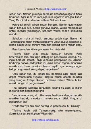 Tiraikasih Website http://kangzusi.com/
http://ebook-dewikz.com/
sehari-hari. Namun gurunya berpesan kepadanya agar ia tidak
berubah. Agar ia tetap menjaga hubungannya dengan Tuhan
Yang Menciptakan dan Memelihara Seluruh Alam.
Pagi-pagi sekali Wikan sudah bangun. Namun gurunyapun
sudah bangun pula. Ketika gurunya mandi, Wikan menimba air
untuk mengisi jambangan, sebelum Wikan sendiri kemudian
mandi.
Sebelum matahari terbit, gurunya sudah siap. Namun Ki
Tumenggung masih minta kepadanya untuk duduk sebentar di
ruang dalam untuk minum-minuman hangat serta makan pagi.
Baru kemudian Ki Margawasana itu minta diri.
“Terima kasih atas segala bantuan kakang. Pada
kesempatan lain, aku ingin datang ke padepokan kakang. Aku
ingin berbuat sesuatu bagi kebaikan padepokan itu. Akupun
berharap bahwa padepokan itu akan dapat segera menerima
murid-murid baru meskipun harus terpilih agar kelangsungan
hidup perguruan kakang dapat terpelihara”
“Aku sudah tua, di. Tetapi aku berharap agar orang lain
dapat meneruskan tugasku. Bagiku Wikan adalah muridku
yang bungsu. Tetapi akupun berharap bahwa Wikan bukan
murid bungsu di perguruanku”
“Ya, kakang. Semoga perguruan kakang itu akan se makin
mekar di hari-hari mendatang.
“Mudah-mudahan, di. Aku akan berbicara dengan murid-
muridku terbaik, meskipun mereka sudah tidak tinggal di
padepokan lagi”
“Pada saatnya aku akan datang ke padepokan itu, kakang”
“Terima kasih, adi Tumenggung. Aku menunggumu.
Sementara itu aku titipkan Wikan disini”
 