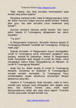 Tiraikasih Website http://kangzusi.com/
http://ebook-dewikz.com/
“Baik, kakang. Aku akan berusaha menempatkan pada
tempat yang pantas baginya”
Menjelang matahari terbit, maka Ki Margawasanapun minta
diri Wikan mencium tangan gurunya sambil berkata “Selamat
jalan guru. Aku akan berusaha untuk melakukan yang
terbaik”?
Gurunya menepuk bahunya sambil berkata “Kau harus
patuh kepada Ki Tumenggung sebagaimana kau patuh
kepadaku”
“Ya, guru”
Ki Margawasana tersenyum. Kemudian katanya kepada Ki
Tumenggung Reksaniti “Sudahlah adi Tumenggung. Mumpung
masih pagi”
Sejenak kemudian, Ki Margawasana itupun meninggalkan
rumah Ki Tumenggung untuk menempuh perjalanan yang
panjang, kembali ke padepokan. Namun Ki Margawasana
sudah menyatakan akan singgah di rumah ibu Wikan, untuk
mengatakan bahwa Wikan ditinggalkannya di Mataram. Di
rumah Ki Tumenggung Reksaniti”
Sejak hari itu. Wikan berada di rumah Ki Tumenggung
Reksaniti. Sementara itu kesibukan Ki Tumenggungpun
menjadi semakin meningkat. Ki Tumenggung harus
mempersiapkan segala sesuatunya sehubungan dengan
jabatannya yang baru.
Sebelum Ki Tumenggung mulai menapak, maka ia harus
meneliti para petugas yang ditinggalkan oleh pejabat yang
lama. Ada diantara mereka yang masih dapat
dipergunakannya, tetapi ada yang harus diganti. Terutama
mereka yang sudah menjadi semakin tua.
 