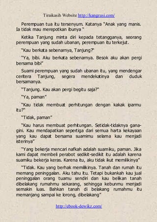Tiraikasih Website http://kangzusi.com/
http://ebook-dewikz.com/
Perempuan tua itu tersenyum. Katanya “Anak yang manis.
Ia tidak mau merepotkan ibunya “
Ketika Tanjung minta diri kepada tetangganya, seorang
perempuan yang sudah ubanan, perempuan itu terkejut.
“Kau berkata sebenarnya, Tanjung?“
“Ya, bibi. Aku berkata sebenarnya. Besok aku akan pergi
bersama bibi”
Suami perempuan yang sudah ubanan itu, yang mendengar
ceritera Tanjung, segera mendekatinya dan duduk
bersamanya.
“Tanjung. Kau akan pergi begitu saja?“
“Ya, paman”
“Kau tidak membuat perhitungan dengan kakak iparmu
itu?“
“Tidak, paman”
“Kau harus membuat perhitungan. Setidak-tidaknya gana-
gini. Kau mendapatkan sepertiga dari semua harta kekayaan
yang kau dapat bersama suamimu selama kau menjadi
isterinya”
“Yang bekerja mencari nafkah adalah suamiku, paman. Jika
kami dapat membeli perabot sedikit-sedikit itu adalah karena
suamiku bekerja keras. Karena itu, aku tidak ikut memilikinya”
“Tidak. Kau yang berhak memilikinya. Tanah dan rumah itu
memang peninggalan. Aku tahu itu. Tetapi bukankah kau jual
peninggalan orang tuamu sendiri dan kau belikan tanah
dibelakang rumahmu sekarang, sehingga kebunmu menjadi
semakin luas. Bahkan tanah di belakang rumahmu itu
memanjang sampai ke lorong, dibelakang”
 