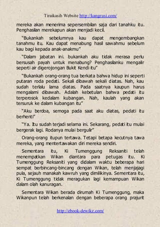 Tiraikasih Website http://kangzusi.com/
http://ebook-dewikz.com/
mereka akan menerima sepersembilan saja dari tanahku itu.
Penghasilan merekapun akan menjadi kecil.
“Bukankah sebelumnya kau dapat mengembangkan
tanahmu itu. Kau dapat menabung hasil sawahmu sebelum
kau bagi kepada anak-anakmu”
“Dalam jabatan ini. bukankah aku tidak merasa perlu
bersusah payah untuk menabung? Penghasilanku mengalir
seperti air digerojongan Bukit Kendi itu”
“Bukankah orang-orang tua berkata bahwa hidup ini seperti
putaran roda pedati. Sekali dibawah sekali diatas. Nah, kau
sudah terlalu lama diatas. Pada saatnya kaupun harus
mengalami dibawah. Adalah kebetulan bahwa pedati itu
terperosok kedalam kubangan. Nah, kaulah yang akan
tersuruk ke dalam kubangan itu”
“Aku berdoa, semoga pada saat aku diatas, pedati itu
berhenti”
“Ya. Itu sudah terjadi selama ini. Sekarang, pedati itu mulai
bergerak lagi. Rodanya mulai bergulir”
Orang-orang itupun tertawa. Tetapi betapa kecutnya tawa
mereka, yang mentertawakan diri mereka sendiri.
Sementara itu, Ki Tumenggung Reksaniti telah
menempatkan Wikan diantara para petugas itu. Ki
Tumenggung Reksaniti yang didalam waktu beberapa hari
sempat berbincang-bincang dengan Wikan, telah menjajagi
pula, sejauh manakah kawruh yang dimilikinya. Sementara itu,
Ki Tumenggung tidak meragukan lagi kemampuan Wikan
dalam olah kanuragan.
Sementara Wikan berada dirumah Ki Tumenggung, maka
Wikanpun telah berkenalan dengan beberapa orang prajurit
 