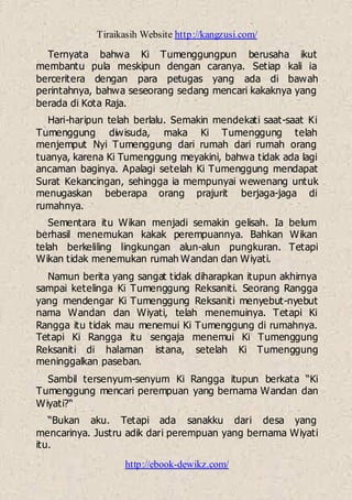 Tiraikasih Website http://kangzusi.com/
http://ebook-dewikz.com/
Ternyata bahwa Ki Tumenggungpun berusaha ikut
membantu pula meskipun dengan caranya. Setiap kali ia
berceritera dengan para petugas yang ada di bawah
perintahnya, bahwa seseorang sedang mencari kakaknya yang
berada di Kota Raja.
Hari-haripun telah berlalu. Semakin mendekati saat-saat Ki
Tumenggung diwisuda, maka Ki Tumenggung telah
menjemput Nyi Tumenggung dari rumah dari rumah orang
tuanya, karena Ki Tumenggung meyakini, bahwa tidak ada lagi
ancaman baginya. Apalagi setelah Ki Tumenggung mendapat
Surat Kekancingan, sehingga ia mempunyai wewenang untuk
menugaskan beberapa orang prajurit berjaga-jaga di
rumahnya.
Sementara itu Wikan menjadi semakin gelisah. Ia belum
berhasil menemukan kakak perempuannya. Bahkan Wikan
telah berkeliling lingkungan alun-alun pungkuran. Tetapi
Wikan tidak menemukan rumah Wandan dan Wiyati.
Namun berita yang sangat tidak diharapkan itupun akhirnya
sampai ketelinga Ki Tumenggung Reksaniti. Seorang Rangga
yang mendengar Ki Tumenggung Reksaniti menyebut-nyebut
nama Wandan dan Wiyati, telah menemuinya. Tetapi Ki
Rangga itu tidak mau menemui Ki Tumenggung di rumahnya.
Tetapi Ki Rangga itu sengaja menemui Ki Tumenggung
Reksaniti di halaman istana, setelah Ki Tumenggung
meninggalkan paseban.
Sambil tersenyum-senyum Ki Rangga itupun berkata “Ki
Tumenggung mencari perempuan yang bernama Wandan dan
Wiyati?“
“Bukan aku. Tetapi ada sanakku dari desa yang
mencarinya. Justru adik dari perempuan yang bernama Wiyati
itu.
 