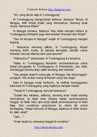 Tiraikasih Website http://kangzusi.com/
http://ebook-dewikz.com/
“Ah, yang benar saja Ki Tumenggung”
Ki Tumenggung mengerutkan dahinya. Katanya “Benar, Ki
Rangga. Adik Wiyati itulah yang mencarinya. Seorang anak
muda. Namanya Wikan”
Ki Rangga tertawa. Katanya “Aku tidak mengira bahwa Ki
Tumenggung Reksaniti juga memerlukan Wandan dan Wiyati”
“Kau ini kenapa Ki Rangga“ wajah Ki Tumenggung menjadi
tegang.
“ Keduanya memang pilihan, Ki Tumenggung. Wiyati
memang lebih muda. Ia datang kemudian setelah nama
Wandan banyak dikenal oleh para perwira”
“Maksudmu?“ pertanyaan Ki Tumenggung itu terputus.
“Kalau Ki Tumenggung Reksaniti memerlukannya untuk
bekal penugasan Ki Tumenggung di Prambanan, aku akan
memanggil mereka atau salah seorang dari mereka”
“Kau jangan seperti orang gila, Ki Rangga, Aku bersungguh-
sungguh. Aku bukan orang semacam yang kau duga”
Dahi Ki Rangga mulai berkerut. Ia melihat kesungguhan
kata-kata Ki Tumenggung yang Agaknya menjadi marah.
“Tetapi Ki Tumenggung mencari keduanya”
“Sudah aku katakan, adiknya, seorang anak muda sedang
mencarinya. Ia tidak tahu dimana kakak perempuannya
tinggal. Ia tidak tahu apa kerja kakak perempuannya di Kota
Raja. Dari rumahnya perempuan itu minta ijin untuk
berdagang. Tetapi menurut Ki Rangga, agaknya ia telah terjun
ke jalan sesat”
“Jadi....”
“Anak muda itu sekarang tinggal di rumahku”
 