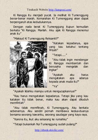 Tiraikasih Website http://kangzusi.com/
http://ebook-dewikz.com/
Ki Rangga itu menjadi pucat. Ia melihat Ki Tumenggung
benar-benar marah. Kemarahan Ki Tumenggung akan dapat
berpengaruh atas kedudukannya.
Dengan nada berat Ki Tumenggung itupun kemudian
berkata “Ki Rangga. Marilah. Aku ajak Ki Rangga menemui
anak itu”
“Maksud Ki Tumenggung Reksaniti?“
“Katakan kepadanya, apa
yang kau ketahui tentang
Wiyati”
“Tetapi.....”
“Aku tidak ingin mendengar
Ki Rangga membantah dan
berusaha mengelak dan
ingkar”
“Apakah aku harus
mengatakan apa adanya
kepada anak muda itu?“
“Ya”
“Apakah lidahku mampu untuk mengucapkannya?“
“Kau harus mengatakan kepadanya. Tetapi jika yang kau
katakan itu tidak benar, maka kau akan dapat dituduh
memfintah”
“Aku tidak memfitnah, Ki Tumenggung. Aku berkata
sebenarnya. Aku sendiri pernah membawa kedua-duanya
bersama seorang kawanku, seorang saudagar yang kaya raya.
“Karena itu, ikut aku sekarang ke rumahku”
“Tetapi bukankah Nyi Tumenggung sudah pulang?“
 