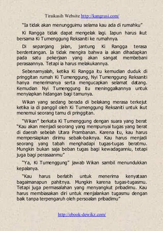 Tiraikasih Website http://kangzusi.com/
http://ebook-dewikz.com/
“Ia tidak akan menungguimu selama kau ada di rumahku”
Ki Rangga tidak dapat mengelak lagi. Iapun harus ikut
bersama Ki Tumenggung Reksaniti ke rumahnya.
Di sepanjang jalan, jantung Ki Rangga terasa
berdentangan. Ia tidak mengira bahwa ia akan dihadapkan
pada satu pekerjaan yang akan sangat membebani
perasaannya. Tetapi ia harus melakukannya.
Sebenarnyalah, ketika Ki Rangga itu kemudian duduk di
pringgitan rumah Ki Tumenggung, Nyi Tumenggung Reksaniti
hanya menerimanya serta mengucapkan selamat datang.
Kemudian Nyi Tumenggung itu meninggalkannya untuk
menyiapkan hidangan bagi tamunya.
Wikan yang sedang berada di belakang merasa terkejut
ketika ia di panggil oleh Ki Tumenggung Reksaniti untuk ikut
menemui seorang tamu di pringgitan.
“Wikan” berkata Ki Tumenggung dengan suara yang berat
“Kau akan menjadi seorang yang mempunyai tugas yang berat
di daerah sebelah Utara Prambanan. Karena itu, kau harus
mempersiapkan dirimu sebaik-baiknya. Kau harus menjadi
seorang yang tabah menghadapi tugas-tugas beratmu.
Mungkin bukan saja beban tugas bagi kewadaganniu, tetapi
juga bagi perasaanmu”
“Ya, Ki Tumenggung” jawab Wikan sambil menundukkan
kepalanya.
“Kau harus berlatih untuk menerima kenyataan
bagaimanapun pahitnya. Mungkin karena tugas-tugasmu.
Tetapi juga permasalahan yang menyangkut pribadimu. Kau
harus membiasakan diri untuk menjalankan tugasmu dengan
baik tanpa terpengaruh oleh persoalan pribadimu”
 