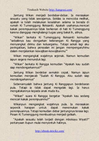 Tiraikasih Website http://kangzusi.com/
http://ebook-dewikz.com/
Jantung Wikan menjadi berdebar-debar. Ia merasakan
sesuatu yang tidak sewajarnya. Sekilas ia mencoba melihat,
apakah ia telah melakukan kesalahan selama ia berada di
rumah Ki Tumenggung Reksaniti. Apakah usahanya.mencari
kakak perempuannya tidak berkenan di hati Ki Tumenggung
karena dianggap menghalangi tugas yang bakal ih, ailnya.
“Wikan” berkata Ki Tumenggung Reksaniti kemudian
“sebaiknya kau dengarkan keterangan Ki Rangga yang
menyangkut dirimu dan keluargamu. Tetapi sekali lagi aku
peringatkan, bahwa persoalan ini jangan mempengaruhimu
dalam menjalankan kewajiban-kewajibanmu'“
Wikan mengangkat wajahnya sejenak. Namun kemudian
iapun segera menunduk lagi.
“Wikan” berkata Ki Rangga kemudian “Apakah kau sudah
siap mendengarkannya?”
Jantung Wikan berdebar semakin cepat. Namun iapun
kemudian menjawab “Sudah Ki Rangga. Aku sudah siap
mendengarkannya”
Sebenarnyalah bahwa jantung Ki Ranggapun berdebaran
pula. Tetapi ia tidak dapat mengelak lagi. Ia harus
mengatakannya kepada anak muda itu.
“Wikan“ suara Ki Rangga bergetar “Apakah kau sedang
mencari kakak perempuanmu?”
Wikanpun mengangkat wajahnya pula. Ia merasakan
sepercik harapan untuk dapat menemukan kakak
perempuannya. Tetapi kemudian debar jantungnya terasa lagi.
Pesan Ki Tumenggung membuatnya menjadi gelisah.
“Apakah sesuatu telah terjadi dengan mbokayu Wiyati?”
pertanyaan itupun mulai menyentuh hatinya.
 