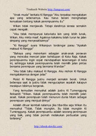 Tiraikasih Website http://kangzusi.com/
http://ebook-dewikz.com/
“Anak muda” berkata Ki Rangga “Aku terpaksa mengatakan
apa yang sebenarnya. Kau harus berani menghadapi
kenyataan tentang kakak perempuanmu itu”
Wikan tidak menjawab. Tetapi darahnya serasa semakin
cepat mengalir.
“Aku tidak mempunyai kata-kata lain yang lebih lunak,
Wikan. Aku minta maaf. Agaknya kakakmu telah turun ke jalan
simpang yang menyesatkannya”
“Ki Rangga“ suara Wikanpun terdengar parau “Apakah
maksud Ki Rangga”
“Bahaya yang menerkam sebagian anak-anak perawan
yang mencoba mencari jalan kehidupan di Kota Raja. Kakak
perempuanmu ingin cepat mendapatkan kesenangan di kota
ini, sehingga kakak perempuanmu telah memilih jalan pintas
bersama perempuan yang bernama Wandan”
“Aku tidak tahu maksud Ki Rangga. Aku mohon Ki Rangga
mengatakannya dengan jelas”
Mulut Ki Rangga justru menjadi semakin berat. Untuk
beberapa saat ia justru tidak mengucapkan sepatah katapun
meskipun bibirnya bergerak.
Yang kemudian menyahut adalah justru Ki Tumenggung
Reksaniti “Wikan. Kakak perempuanmu telah memilih jalan
sesat. Kakak perempuan telah menuruni dunia hitam sebagai
perempuan yang menjual dirinya”
Adalah dituar kembali nalarnya jika tiba-tiba saja Wikan itu
menyahut “Tidak. Tidak mungkin. Itu tidak mungkin Ki
Tumenggung. Kakak perempuanku adalah seorang perempuan
yang baik, yang tidak pernah melakukan perbuatan yang
terlarang”
 