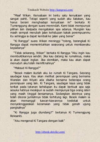Tiraikasih Website http://kangzusi.com/
http://ebook-dewikz.com/
“Maaf Wikan. Kenyataan ini tentu satu kenyataan yang
sangat pahit. Tetapi seperti yang sudah aku katakan, kau
harus berani menghadapi kenyataan ini” berkata Ki
Tumenggung dengan suara merendah. Kami tidak mempunyai
pilihan lain daripada mengatakan apa adanya. Mungkin kau
masih sempat merubah jalan kehidupan kakak perempuanmu
itu sehingga ia dapat kembali ke jalan yang benar”
“Ki Rangga“ suara Wikan meninggi “tolong, barangkali Ki
Rangga dapat memerintahkan seseorang untuk membawaku
kepadanya”
“Tidak sekarang, Wikan” berkata Ki Rangga “Aku ingin kau
membuktikannya sendiri. Jika kau datang ke rumahnya, maka
ia akan dapat ingkar. Jika demikian, maka kau akan dapat
menuduh aku telah memfitnahnya”
“Maksud Ki Rangga?”
“Besok malam ikutlah aku ke rumah Ki Tangara. Seorang
saudagar kaya. Kau akan melihat perempuan yang bernama
Wandan dan Wiyati ada disaha bersama beberapa orang
perempuan yang lain. Ki Tangara, saudagar kaya yang tidak
terikat pada tatanan kehidupan itu dapat berbuat apa saja
sesuka hatinya meskipun ia sudah mempunyai tiga orang isteri
yang masih tinggal bersamanya. Sedangkan isterinya yang
telah dicerai jumlahnya tidak terhitung lagi. Besok malam ia
akan memanggil kawan-kawannya terdekat untuk
menyelenggarakan keramaian yang tidak genah ujung
pangkalnya”
“Ki Rangga juga diundang?” bertanya Ki Tumenggung
Reksaniti.
“Aku mengenal Ki Tangara dengan baik”
 