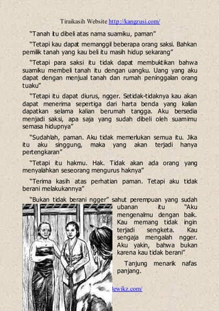 Tiraikasih Website http://kangzusi.com/
http://ebook-dewikz.com/
“Tanah itu dibeli atas nama suamiku, paman”
“Tetapi kau dapat memanggil beberapa orang saksi. Bahkan
pemilik tanah yang kau beli itu masih hidup sekarang”
“Tetapi para saksi itu tidak dapat membuktikan bahwa
suamiku membeli tanah itu dengan uangku. Uang yang aku
dapat dengan menjual tanah dan rumah peninggalan orang
tuaku”
“Tetapi itu dapat diurus, ngger. Setidak-tidaknya kau akan
dapat menerima sepertiga dari harta benda yang kalian
dapatkan selama kalian berumah tangga. Aku bersedia
menjadi saksi, apa saja yang sudah dibeli oleh suamimu
semasa hidupnya”
“Sudahlah, paman. Aku tidak memerlukan semua itu. Jika
itu aku singgung, maka yang akan terjadi hanya
pertengkaran”
“Tetapi itu hakmu. Hak. Tidak akan ada orang yang
menyalahkan seseorang mengurus haknya”
“Terima kasih atas perhatian paman. Tetapi aku tidak
berani melakukannya”
“Bukan tidak berani ngger” sahut perempuan yang sudah
ubanan itu “Aku
mengenalmu dengan baik.
Kau memang tidak ingin
terjadi sengketa. Kau
sengaja mengalah ngger.
Aku yakin, bahwa bukan
karena kau tidak berani”
Tanjung menarik nafas
panjang.
 