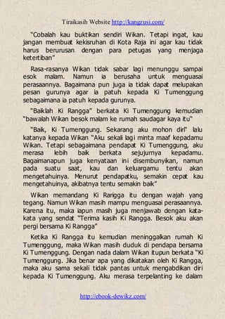 Tiraikasih Website http://kangzusi.com/
http://ebook-dewikz.com/
“Cobalah kau buktikan sendiri Wikan. Tetapi ingat, kau
jangan membuat kekisruhan di Kota Raja ini agar kau tidak
harus berurusan dengan para petugas yang menjaga
ketertiban”
Rasa-rasanya Wikan tidak sabar lagi menunggu sampai
esok malam. Namun ia berusaha untuk menguasai
perasaannya. Bagaimana pun juga ia tidak dapat melupakan
pesan gurunya agar ia patuh kepada Ki Tumenggung
sebagaimana ia patuh kepada gurunya.
“Baiklah Ki Rangga” berkata Ki Tumenggung kemudian
“bawalah Wikan besok malam ke rumah saudagar kaya itu“
“Baik, Ki Tumenggung. Sekarang aku mohon diri“ lalu
katanya kepada Wikan “Aku sekali lagi minta maaf kepadamu
Wikan. Tetapi sebagaimana pendapat Ki Tumenggung, aku
merasa lebih baik berkata sejujurnya kepadamu.
Bagaimanapun juga kenyataan ini disembunyikan, namun
pada suatu saat, kau dan keluargamu tentu akan
mengetahuinya. Menurut pendapatku, semakin cepat kau
mengetahuinya, akibatnya tentu semakin baik”
Wikan memandang Ki Rarigga itu dengan wajah yang
tegang. Namun Wikan masih mampu menguasai perasaannya.
Karena itu, maka iapun masih juga menjawab dengan kata-
kata yang sendat “Terima kasih Ki Rangga. Besok aku akan
pergi bersama Ki Rangga”
Ketika Ki Rangga itu kemudian meninggalkan rumah Ki
Tumenggung, maka Wikan masih duduk di pendapa bersama
Ki Tumenggung. Dengan nada dalam Wikan itupun berkata “Ki
Tumenggung. Jika benar apa yang dikatakan oleh Ki Rangga,
maka aku sama sekali tidak pantas untuk mengabdikan diri
kepada Ki Tumenggung. Aku merasa terpelanting ke dalam
 