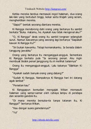 Tiraikasih Website http://kangzusi.com/
http://ebook-dewikz.com/
Ketika mereka berdua memasuki regol halaman, dua orang
laki-laki yang bertubuh tinggi, kekar serta Wajah yang seram,
menghentikan mereka.
“Siapa?” bentak seorang diantara mereka.
Ki Rangga mendorong dahi orang yang bertanya itu sambil
berkata “Buka. matamu, he. Apakah kau tidak mengenal aku?”
“O, Ki Rangga” desis orang itu sambil tergeser selangkah
surut. Namun kawannya yang seorang lagi bertanya “Siapakah
kawan Ki Rangga itu?”
“Ini bukan kawanku. Tetapi kemanakanku. Ia berada dalam
tanggung jawabku”
Orang yang bertanya itu mengangguk-angguk. Sementara
Ki Rangga berkata pula “Ia seorang penari. Aku ingin
membuat tledek penari janggrung itu iri melihat tariannya”
Orang itu mengangguk-angguk. Lalu katanya “Silahkan Ki
Rangga”
“Apakah sudah banyak orang yang datang?”
“Sudah Ki Rangga. Nampaknya Ki Rangga hari ini datang
agak lambat”
“Persetan kau”
Ki Ranggapun kemudian mengajak Wikan memasuki
halaman yang samar-samar oleh cahaya lampu di pendapa
dan serambi gandok itu.
“Di mana mereka bersuka-ria tanpa tatanan itu, Ki
Rangga?“ bertanya Wikan.
“Kau dengar suara gamelannya?“
“Ya“
 