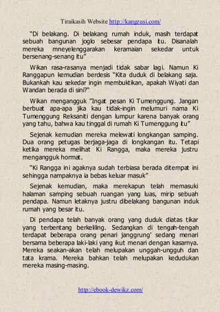 Tiraikasih Website http://kangzusi.com/
http://ebook-dewikz.com/
“Di belakang. Di belakang rumah induk, masih terdapat
sebuah bangunan joglo sebesar pendapa itu. Disanalah
mereka mneyelenggarakan keramaian sekedar untuk
bersenang-senang itu”
Wikan rasa-rasanya menjadi tidak sabar lagi. Namun Ki
Ranggapun kemudian berdesis “Kita duduk di belakang saja.
Bukankah kau sekedar ingin membuktikan, apakah Wiyati dan
Wandan berada di sini?“
Wikan mengangguk ”Ingat pesan Ki Tumenggung. Jangan
berbuat apa-apa jika kau tidak-ingin melumuri nama Ki
Tumenggung Reksaniti dengan lumpur karena banyak orang
yang tahu, bahwa kau tinggal di rumah Ki Tumenggung itu”
Sejenak kemudian mereka melewati longkangan samping.
Dua orang petugas berjaga-jaga di longkangan itu. Tetapi
ketika mereka melihat Ki Rangga, maka mereka justru
mengangguk hormat.
“Ki Rangga ini agaknya sudah terbiasa berada ditempat ini
sehingga nampaknya ia bebas keluar masuk”
Sejenak kemudian, maka merekapun telah memasuki
halaman samping sebuah ruangan yang luas, mirip sebuah
pendapa. Namun letaknya justru dibelakang bangunan induk
rumah yang besar itu.
Di pendapa telah banyak orang yang duduk diatas tikar
yang terbentang berkeliling. Sedangkan di tengah-tengah
terdapat beberapa orang penari janggrung' sedang menari
bersama beberapa laki-laki yang ikut menari dengan kasarnya.
Mereka seakan-akan telah melupakan unggah-ungguh dan
tata krama. Mereka bahkan telah melupakan kedudukan
mereka masing-masing.
 