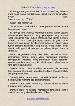Tiraikasih Website http://kangzusi.com/
http://ebook-dewikz.com/
Ki Rangga dengan diam-diam duduk di belakang deretan
orang yang sudah menjadi agak mabuk karena kebanyakan
minum tuak.
”Jaga perasaanmu, Wikan”
Wikan tidak menjawab.
Tetapi Wikan tidak melihat kakak perempuannya berada
diantara para penari itu.
Ki Rangga yang agaknya mengetahui bahwa Wikan sedang
memperhatikan beberapa orang perempuan yang menari
tanpa mengenal malu itupun menggamitnya sambil berkata
“Wikan. Kau lihat beberapa orang perempuan yang duduk
diseberang para penari itu? Beberapa orang perempuan yang
duduk diantara beberapa orang laki-laki yang sudah mulai
mabuk, sehingga tidak mampu mengekang tingkah lakunya
sendiri itu”
Wikan mengerutkan dahinya. Semula ia tidak melihat dalam
keremangan cahaya lampu yang nampaknya memang
disengaja itu, beberapa orang perempuan duduk bersama-
sama dengan beberapa orang laki-laki dengan tingkah lakunya
yang sangat tidak pantas.
Sejenak Wikan memperhatikan perempuan itu seorang
demi seorang. Perempuan yang tertawa-tawa dengan tingkah
laku yang dibuat-buat.
Jantung Wikan seakan-akan berhenti berdetak ketika ia
melihat Wiyati memang ada diantara mereka.
Sejenak Wikan justru mematung. Namun kemudian Wikan
itupun bergeser setapak.
Dengan cepat Ki Rangga memegang lengannya sambil
berkata “Apa yang akan kau lakukan, Wikan”
 
