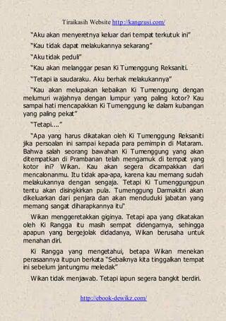 Tiraikasih Website http://kangzusi.com/
http://ebook-dewikz.com/
“Aku akan menyeretnya keluar dari tempat terkutuk ini”
“Kau tidak dapat melakukannya sekarang”
“Aku tidak peduli”
“Kau akan melanggar pesan Ki Tumenggung Reksaniti.
“Tetapi ia saudaraku. Aku berhak melakukannya”
“Kau akan melupakan kebaikan Ki Tumenggung dengan
melumuri wajahnya dengan lumpur yang paling kotor? Kau
sampai hati mencapakkan Ki Tumenggung ke dalam kubangan
yang paling pekat”
“Tetapi....”
“Apa yang harus dikatakan oleh Ki Tumenggung Reksaniti
jika persoalan ini sampai kepada para pemimpin di Mataram.
Bahwa salah seorang bawahan Ki Tumenggung yang akan
ditempatkan di Prambanan telah mengamuk di tempat yang
kotor ini? Wikan. Kau akan segera dicampakkan dari
mencalonanmu. Itu tidak apa-apa, karena kau memang sudah
melakukannya dengan sengaja. Tetapi Ki Tumenggungpun
tentu akan disingkirkan pula. Tumenggung Darmakitri akan
dikeluarkan dari penjara dan akan menduduki jabatan yang
memang sangat diharapkannya itu“
Wikan menggeretakkan giginya. Tetapi apa yang dikatakan
oleh Ki Rangga itu masih sempat didengarnya, sehingga
apapun yang bergejolak didadanya, Wikan berusaha untuk
menahan diri.
Ki Rangga yang mengetahui, betapa Wikan menekan
perasaannya itupun berkata “Sebaiknya kita tinggalkan tempat
ini sebelum jantungmu meledak”
Wikan tidak menjawab. Tetapi iapun segera bangkit berdiri.
 