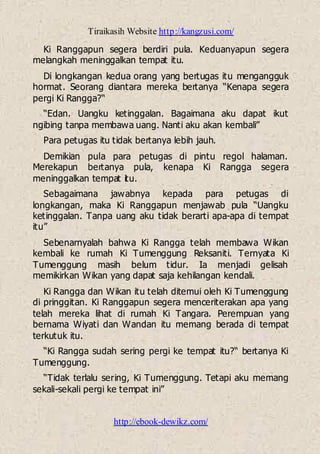 Tiraikasih Website http://kangzusi.com/
http://ebook-dewikz.com/
Ki Ranggapun segera berdiri pula. Keduanyapun segera
melangkah meninggalkan tempat itu.
Di longkangan kedua orang yang bertugas itu mengangguk
hormat. Seorang diantara mereka bertanya “Kenapa segera
pergi Ki Rangga?“
“Edan. Uangku ketinggalan. Bagaimana aku dapat ikut
ngibing tanpa membawa uang. Nanti aku akan kembali”
Para petugas itu tidak bertanya lebih jauh.
Demikian pula para petugas di pintu regol halaman.
Merekapun bertanya pula, kenapa Ki Rangga segera
meninggalkan tempat itu.
Sebagaimana jawabnya kepada para petugas di
longkangan, maka Ki Ranggapun menjawab pula “Uangku
ketinggalan. Tanpa uang aku tidak berarti apa-apa di tempat
itu”
Sebenarnyalah bahwa Ki Rangga telah membawa Wikan
kembali ke rumah Ki Tumenggung Reksaniti. Ternyata Ki
Tumenggung masih belum tidur. Ia menjadi gelisah
memikirkan Wikan yang dapat saja kehilangan kendali.
Ki Rangga dan Wikan itu telah ditemui oleh Ki Tumenggung
di pringgitan. Ki Ranggapun segera menceriterakan apa yang
telah mereka lihat di rumah Ki Tangara. Perempuan yang
bernama Wiyati dan Wandan itu memang berada di tempat
terkutuk itu.
“Ki Rangga sudah sering pergi ke tempat itu?“ bertanya Ki
Tumenggung.
“Tidak terlalu sering, Ki Tumenggung. Tetapi aku memang
sekali-sekali pergi ke tempat ini”
 