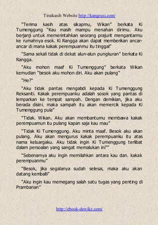 Tiraikasih Website http://kangzusi.com/
http://ebook-dewikz.com/
“Terima kasih atas sikapmu, Wikan” berkata Ki
Tumenggung “Kau masih mampu menahan dirimu. Aku
berjanji untuk memerintahkan seorang prajurit mengantarmu
ke rumahnya esok. Ki Rangga akan dapat memberikan ancar-
ancar di mana kakak perempuanmu itu tinggal”
“Sama sekali tidak di dekat alun-alun pungkuran” berkata Ki
Rangga.
“Aku mohon maaf Ki Tumenggung” berkata Wikan
kemudian “besok aku mohon diri. Aku akan pulang”
“He?“
“Aku tidak pantas mengabdi kepada Ki Tumenggung
Reksaniti. Kakak perempuanku adalah sosok yang pantas di
lemparkan ke tempat sampah. Dengan demikian, jika aku
berada disini. maka sampah itu akan memercik kepada Ki
Tumenggung pula”
“Tidak. Wikan. Aku akan membantumu membawa kakak
perempuamun itu pulang kapan saja kau mau”
“Tidak Ki Tumenggung. Aku minta maaf. Besok aku akan
pulang. Aku akan mengurus kakak perempuanku itu atas
nama keluargaku. Aku tidak ingin Ki Tumenggung terlibat
dalam persoalan yang sangat memalukan ini””
“Sebenarnya aku ingin memilahkan antara kau dan. kakak
perempuanmu”
“Besok, jika segalanya sudah selesai, maka aku akan
datang kemballi”
“Aku ingin kau memegang salah satu tugas yang penting di
Prambanan”
 