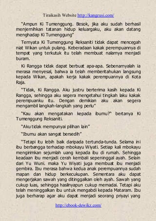 Tiraikasih Website http://kangzusi.com/
http://ebook-dewikz.com/
“Ampun Ki Tumenggung. Besok, jika aku sudah berhasil
menjernihkan tatanan hidup keluargaku, aku akan datang
menghadap Ki Tumenggung”
Ternyata Ki Tumenggung Reksaniti tidak dapat mencegah
niat Wikan untuk pulang. Keberadaan kakak perempuannya di
tempat yang terkutuk itu telah membuat nalarnya menjadi
buram.
Ki Rangga tidak dapat berbuat apa-apa. Sebenarnyalah ia
merasa menyesal, bahwa ia telah memberitahukan langsung
kepada Wikan, apakah kerja kakak perempuannya di Kota
Raja.
“Tidak, Ki Rangga. Aku justru berterima kasih kepada Ki
Rangga, sehingga aku segera mengetahui tingkah laku kakak
perempuanku itu. Dengan demikian aku akan segera
mengambil langkah-langkah yang perlu”
“Kau akan mengatakan kepada ibumu?“ bertanya Ki
Tumenggung Reksaniti.
“Aku tidak mempunyai pilihan lain”
“Ibumu akan sangat bersedih”
“Tetapi itu lebih baik daripada tertunda-tunda. Selama ini
ibu berbangga terhadap mbokayu Wiyati. Setiap kali mbokayu
mengirimkan sejumlah uang kepada ibu di rumah. Sehingga
keadaan ibu menjadi cerah kembali sepeninggal ayah. Selain
dari Yu Wuni. maka Yu Wiyati juga membuat ibu menjadi
gembira. Ibu merasa bahwa kedua anak perempuannya sudah
mapan dan hidup berkecukupan. Sementara aku dapat
mengerjakan sawah yang ditinggalkan oleh ayah. Sawah yang
cukup luas, sehingga hasilnyapun cukup memadai. Tetapi aku
telah meninggalkan ibu untuk mengabdi kepada Mataram. Ibu
juga berharap agar aku dapat menjadi seorang priyayi yang
 