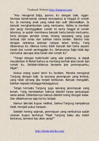 Tiraikasih Website http://kangzusi.com/
http://ebook-dewikz.com/
“Aku mengenal Saija, iparmu itu dengan baik, ngger.
Semasa kanak-kanak sampai dewasanya ia tinggal di rumah
itu. Ia memang anak yang nakal dan sulit dikendalikan. Ia
banyak menghamburkan uang mertuamu. Ketika ia menikah
dan pergi meninggalkan rumah ini serta tinggal di rumah
isterinya, ia sudah membawa banyak harta benda mertuamu.
Keris dengan pendok emas, timang sepasang yang juga
terbuat dari emas dan bahkan tretes berlian. Bandul mas
dengan rantainya sebesar tampar keluh lembu. Yang
dibawanya itu nilainya tentu lebih banyak dari harta separo
tanah dan rumah peninggalan itu. Seharusnya Saija tidak lagi
menuntut apa-apa atas tanah dan rumah itu”
“Tetapi dengan bukti-bukti yang ada padanya, ia dapat
meyakinkan Ki Bekel bahwa ia memang berhak atas tanah dan
rumah itu. Setidak-tidaknya bersama ipar perempuanku,
Mijah”
Kedua orang suami isteri itu terdiam. Mereka mengenal
Tanjung dengan baik. Ia seorang perempuan yang lembut,
yang tidak senang jika terjadi keributan. Banyak mengalah,
bahkan kepada tetangga-tetangganya.
Tetapi ternyata Tanjung juga seorang perempuan yang
lemah. Yang membiarkan haknya diambil tanpa perjuangan
sama sekali. Dibiarkannya haknya diambil orang dengan kasar.
Dan dibiarkannya saja hal itu terjadi.
Namun laki-laki itupun melihat, bahwa Tanjung nampaknya
tidak menjadi putus harapan.
Setelah hening sejenak, perempuan yang rambutnya sudah
ubanan itupun bertanya “Maaf Tanjung kalau aku boleh
bertanya, kemana kau akan pergi?”
 