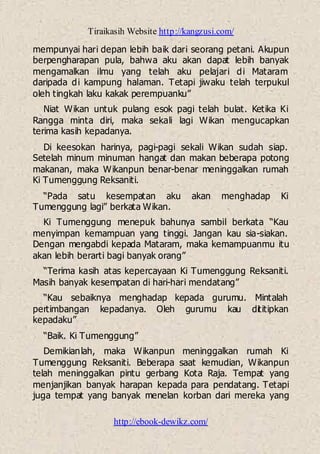 Tiraikasih Website http://kangzusi.com/
http://ebook-dewikz.com/
mempunyai hari depan lebih baik dari seorang petani. Akupun
berpengharapan pula, bahwa aku akan dapat lebih banyak
mengamalkan ilmu yang telah aku pelajari di Mataram
daripada di kampung halaman. Tetapi jiwaku telah terpukul
oleh tingkah laku kakak perempuanku”
Niat Wikan untuk pulang esok pagi telah bulat. Ketika Ki
Rangga minta diri, maka sekali lagi Wikan mengucapkan
terima kasih kepadanya.
Di keesokan harinya, pagi-pagi sekali Wikan sudah siap.
Setelah minum minuman hangat dan makan beberapa potong
makanan, maka Wikanpun benar-benar meninggalkan rumah
Ki Tumenggung Reksaniti.
“Pada satu kesempatan aku akan menghadap Ki
Tumenggung lagi” berkata Wikan.
Ki Tumenggung menepuk bahunya sambil berkata “Kau
menyimpan kemampuan yang tinggi. Jangan kau sia-siakan.
Dengan mengabdi kepada Mataram, maka kemampuanmu itu
akan lebih berarti bagi banyak orang”
“Terima kasih atas kepercayaan Ki Tumenggung Reksaniti.
Masih banyak kesempatan di hari-hari mendatang”
“Kau sebaiknya menghadap kepada gurumu. Mintalah
pertimbangan kepadanya. Oleh gurumu kau dititipkan
kepadaku”
“Baik. Ki Tumenggung”
Demikianlah, maka Wikanpun meninggalkan rumah Ki
Tumenggung Reksaniti. Beberapa saat kemudian, Wikanpun
telah meninggalkan pintu gerbang Kota Raja. Tempat yang
menjanjikan banyak harapan kepada para pendatang. Tetapi
juga tempat yang banyak menelan korban dari mereka yang
 