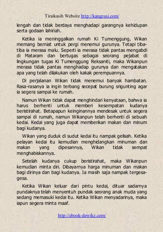 Tiraikasih Website http://kangzusi.com/
http://ebook-dewikz.com/
lengah dan tidak berdaya menghadapi garangnya kehidupan
serta godaan lahiriah.
Ketika ia meninggalkan rumah Ki Tumenggung, Wikan
memang berniat untuk pergi menemui gurunya. Tetapi tiba-
tiba ia merasa malu. Seperti ia merasa tidak pantas mengabdi
di Mataram dan bertugas sebagai seorang pejabat di
lingkungan tugas Ki Tumenggung Reksaniti, maka Wikanpun
merasa tidak pantas menghadap gurunya dan mengatakan
apa yang telah dilakukan oleh kakak perempuannya.
Di perjalanan Wikan tidak menemui banyak hambatan.
Rasa-rasanya ia ingin terbang secepat burung srigunting agar
ia segera sampai ke rumah.
Namun Wikan tidak dapat menghindari kenyataan, bahwa ia
harus berhenti untuk memberi kesempatan kudanya
beristirahat. Betapapun keinginannya mendesak untuk segera
sampai di rumah, namun Wikanpun telah berhenti di sebuah
kedai. Kedai yang juga dapat memberikan makan dan minum
bagi kudanya.
Wikan yang duduk di sudut kedai itu nampak gelisah. Ketika
pelayan kedai itu kemudian menghidangkan minuman dan
makan yang dipesannya, Wikan tidak sempat
menghabiskannya.
Setelah kudanya cukup beristirahat, maka Wikanpun
kemudian minta diri. Dibayarnya harga minuman dan makan
bagi dirinya dan bagi kudanya. Ia masih saja nampak tergesa-
gesa.
Ketika Wikan keluar dari pintu kedai, dituar sadarnya
pundaknya telah menyentuh pundak seorang anak muda yang
sedang memasuki kedai itu. Ketika Wikan menyadarinya, maka
iapun segera minta maaf.
 