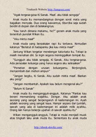 Tiraikasih Website http://kangzusi.com/
http://ebook-dewikz.com/
“Agak tergesa-gesa Ki Sanak. Maaf. aku tidak sengaja”
Anak muda itu memandanginya dengan sorot mata yang
bagaikan menyala. Dua orang kawannya, tiba-tiba saja sudah
berdiri di depan dan di belakangnya.
“Kau taruh dimana matamu, he?” geram anak muda yang
tersentuh pundak Wikan itu.
“Aku minta maaf”
Anak muda yang berpakaian rapi itu tertawa. Kemudian
katanya “Berlutut di hadapanku jika kau minta maaf”
Jantung Wikan tergetar mendengar kata-kata itu. Tetapi ia
masih menahan diri. Ia ingin segera meninggalkan tempat itu.
“Sungguh aku tidak sengaja, Ki Sanak. Aku tergesa-gesa.
Ada persoalan keluarga yang harus segera aku selesaikan”
“Persetan dengan urusan keluargamu. Berjongkok,
menyembah dan mohon ampun”
“Jangan begitu, Ki Sanak. Aku sudah minta maaf. Biarkan
aku pergi”
“Jangan membantah. Apakah kau belum mengenal aku?”
“Belum Ki Sanak”
Anak muda itu mengangguk-angguk. Katanya “Pantas kau
berani memandang wajahku. Dengar. Aku adalah anak
seorang yang sangat berpengaruh di kademangan ini. Ayah
adalah seorang yang sangat kaya. Hampir separo dari jumlah,
sawah yang ada di kademangan ini adalah milik ayahku.
Orang lain hanya bekerja upahan di sawah ayahku itu”
Wikan mengangguk-angguk. Tetapi ia mulai menjadi muak
atas tingkah laku anak muda itu. Sementara itu anak muda
 