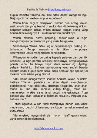 Tiraikasih Website http://kangzusi.com/
http://ebook-dewikz.com/
itupun berkata “Karena itu, kau tidak dapat mengelak lagi.
Berjongkok dan mohon ampun kepadaku”
Wikan tidak segera menjawab. Namun dua orang kawan
anak muda itu yang berdiri di muka dan di belakang Wikan,
bergeser semakin dekat. Wikan merasa tangan orang yang
berdiri di belakangnya itu mulai menekan pundaknya.
Wikan menarik nafas panjang, seakan-akan ia ingin
mengendapkan perasaannya yang mulai bergejolak.
Sebenarnya Wikan tidak ingin perjalanannya pulang itu
terhambat. Tetapi nampaknya ia tidak mempunyai
kesempatan untuk mengelakkan perselisihan.
Wikanpun kemudian berpaling kepada pelayan dan pemilik
kedai itu. Ia ingin pemilik kedai itu melerainya. Tetapi agaknya
pemilik kedai itu hanya dapat diam mematung. Apalagi
pelayan kedai itu. Bahkan orang-orang yang sudah berada
didalam kedai itupun sama sekali tidak berbuat apa-apa untuk
melerai perselisihan yang timbul.
“Aku harus mengatasinya sendiri” berkata Wikan di dalam
hatinya “Namun peristiwa ini akan dapat menghambat
perjalananku. Aku tidak tahu, seberapa tinggi ilmu anak-anak
muda ini. Jika ilmu mereka cukup tinggi, maka aku
memerlukan waktu yang lama untuk mengatasinya. Atau
bahkan aku akan terkapar di halaman kedai ini. Pingsan atau
bahkan mati”
Tetapi agaknya Wikan tidak mempunyai pilihan lain. Anak
muda yang berdiri di belakangnya itupun semakin menekan
pundaknya.
“Berjongkok, menyembah dan mohon maaf” geram orang
yang berdiri di belakangnya.
 